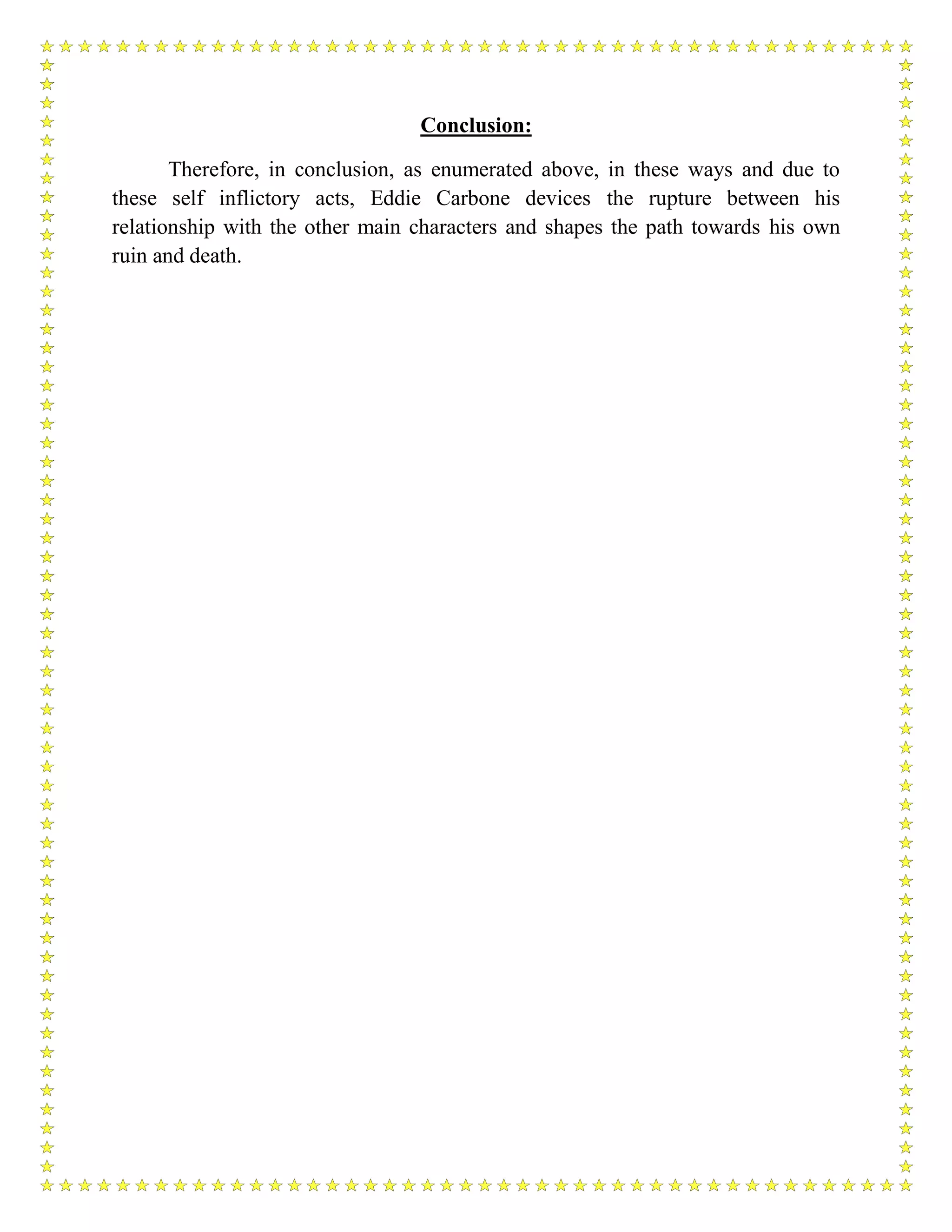 Conclusion:
Therefore, in conclusion, as enumerated above, in these ways and due to
these self inflictory acts, Eddie Carbone devices the rupture between his
relationship with the other main characters and shapes the path towards his own
ruin and death.
 