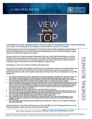 A VIEW FROM THE TOP: OBSERVATIONS & FACTS OF ONE OF THE WORLD’S MOST ICONIC BUILDINGS
Jason Silfies, VP of Marketing & Technology of Coldwell Banker Commercial®
Affiliates
I had the pleasure this past week of playing the role of tourist in New York City. Although the Coldwell Banker
Commercial headquarters are a mere 30 miles away from Manhattan and I am in the city frequently, I rarely
wander in to marvel at the city that never sleeps.
For quite some time my kids have asked and pleaded to go to top of the Empire State Building to view New
York City and its five boroughs. Since I have been in the Empire State Building numerous times for business
meetings I never really had much of an interest in going there as a tourist. After the one millionth request, I
finally succumbed to the pressure of three clamoring kids and agreed to go.
Full disclosure: I have never visited the building’s observation deck.
Once we got to the Empire State Building I discovered there are clearly two audiences: 1) business persons and
2) visitors; and the staff and immediately area treat both very distinctively. Since on this occasion I was a
tourist I will provide you with some thoughts, observations and facts about this iconic building from a non-CRE
professional.
 The waiting (including line queues), admission and process of going to the 86th floor observation deck are
very similar to those experienced at Disney World. I actually think Space Mountain’s wait time is less.
 Fact: the Empire State Building stands 1,454 feet, nearly 3x that of the Washington Monument, 555 feet.
(The Washington Monument is another iconic building I plan on visiting over the next month).
 Several romantic movies have their climax take place on the roof of the Empire State Building, such as: An
Affair to Remember and Sleepless in Seattle. Oh the power of movie magic. These movies make it seem
like you can scurry into the lobby and quickly rise to the top where you will then be greeted by the love of
your life and no one else. Au contraire, it take a minimum 30-45 minutes to get up top and then the
observation deck is extremely crowded.
 Fact: the building was built in 1931 and took only 13 months to construct.
 The views from the top are outstanding. On a clear day it provides stunning views. Who knew that it is 8
miles from the George Washington Bridge to the Empire State Building? I am sure many do, but the view
from the Empire State Building makes the GWB seem only a stone’s throw away.
 Fact: the Empire State Building houses 2.85 million rentable square feet
 We climbed the last six floors to the 86th floor observation deck. That was a little exhausting. I can’t
imagine climbing the 103 floors in the building (1,872 steps) as they do for the annual Empire State
Building run-up.
 Fact: the Empire State Building achieved LEED® Gold certification in 2011 as is the largest building with
the Gold certification.
So there you have it, if you haven’t yet done so plan a trip to the ESB, you won’t be disappointed to see a truly
mixed use building in action. Just plan ahead to avoid the waiting.
GENERALBUSINESS
A VIEW FROM THE TOP
© 2013 Coldwell Banker Real Estate LLC/dba Coldwell Banker Commercial Affiliates. All Rights Reserved. Coldwell Banker Commercial Affiliates fully supports the principles of the Equal Opportunity
Act. Each Office is Independently Owned and Operated. Coldwell Banker Commercial and the Coldwell Banker Commercial Logo are registered (or unregistered) service marks owned by Coldwell Banker
Real Estate LLC. Each agent and broker is responsible for complying with any consumer disclosure laws or regulations arising from participation in this program.
More of this collection can be found at Blog.cbcworldwide.com
 