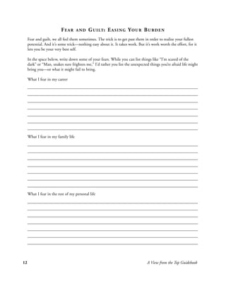 FEAR       AND   G U I LT : E A S I N G Y O U R B U R D E N
     Fear and guilt, we all feel them sometimes. The trick is to get past them in order to realize your fullest
     potential. And it’s some trick—nothing easy about it. It takes work. But it’s work worth the effort, for it
     lets you be your very best self.

     In the space below, write down some of your fears. While you can list things like “I’m scared of the
     dark” or “Man, snakes sure frighten me,” I’d rather you list the unexpected things you’re afraid life might
     bring you—or what it might fail to bring.

     What I fear in my career




     What I fear in my family life




     What I fear in the rest of my personal life




12                                                                              A View from the Top Guidebook
 