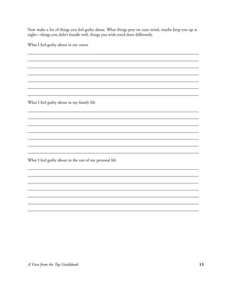 Now make a list of things you feel guilty about. What things prey on your mind, maybe keep you up at
night—things you didn’t handle well, things you wish you’d done differently.

What I feel guilty about in my career




What I feel guilty about in my family life




What I feel guilty about in the rest of my personal life




A View from the Top Guidebook                                                                          13
 