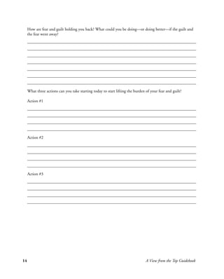 How are fear and guilt holding you back? What could you be doing—or doing better—if the guilt and
     the fear went away?




     What three actions can you take starting today to start lifting the burden of your fear and guilt?

     Action #1




     Action #2




     Action #3




14                                                                              A View from the Top Guidebook
 
