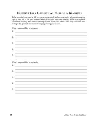 C O U N T I N G Y O U R B L E S S I N G S : A N E X E RC I S E         IN   G R AT I T U D E
     To be successful, you must be able to express your gratitude and appreciation for all those things going
     right in your life. In the space provided below, please count your many blessings. Make extra copies of
     this sheet if necessary. And consider referring to them at least once a week, if not daily. You never want
     to forget that gratitude fine-tunes the engine powering your success.

     What I am grateful for in my career
     1.


     2.


     3.


     4.


     5.


     What I am grateful for in my family
     1.


     2.


     3.


     4.


     5.




18                                                                              A View from the Top Guidebook
 