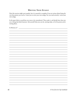 W R I T I N G Y O U R E U LO G Y
     Now this exercise might seem spooky, but it is essential to complete if you are serious about being the
     very best person you can be. I want you to write your own eulogy. Yes, you read correctly—write your
     own eulogy.

     In the space below, record how you want to be remembered. Then study it, and decide how close you
     are to being that kind of person. Ask yourself what you can do, starting today, to be the person you’re
     writing about.

     In Memory of




22                                                                             A View from the Top Guidebook
 