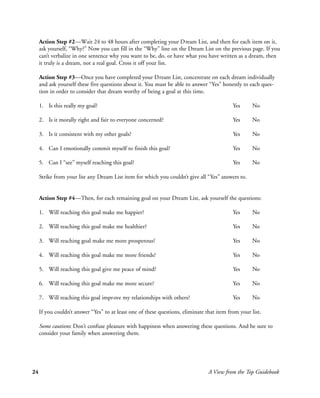 Action Step #2—Wait 24 to 48 hours after completing your Dream List, and then for each item on it,
     ask yourself, “Why?” Now you can fill in the “Why” line on the Dream List on the previous page. If you
     can’t verbalize in one sentence why you want to be, do, or have what you have written as a dream, then
     it truly is a dream, not a real goal. Cross it off your list.

     Action Step #3—Once you have completed your Dream List, concentrate on each dream individually
     and ask yourself these five questions about it. You must be able to answer “Yes” honestly to each ques-
     tion in order to consider that dream worthy of being a goal at this time.

     1. Is this really my goal?                                                             Yes      No

     2. Is it morally right and fair to everyone concerned?                                 Yes      No

     3. Is it consistent with my other goals?                                               Yes      No

     4. Can I emotionally commit myself to finish this goal?                                Yes      No

     5. Can I “see” myself reaching this goal?                                              Yes      No

     Strike from your list any Dream List item for which you couldn’t give all “Yes” answers to.


     Action Step #4—Then, for each remaining goal on your Dream List, ask yourself the questions:

     1. Will reaching this goal make me happier?                                            Yes      No

     2. Will reaching this goal make me healthier?                                          Yes      No

     3. Will reaching goal make me more prosperous?                                         Yes      No

     4. Will reaching this goal make me more friends?                                       Yes      No

     5. Will reaching this goal give me peace of mind?                                      Yes      No

     6. Will reaching this goal make me more secure?                                        Yes      No

     7. Will reaching this goal improve my relationships with others?                       Yes      No

     If you couldn’t answer “Yes” to at least one of these questions, eliminate that item from your list.

     Some cautions: Don’t confuse pleasure with happiness when answering these questions. And be sure to
     consider your family when answering them.




24                                                                               A View from the Top Guidebook
 