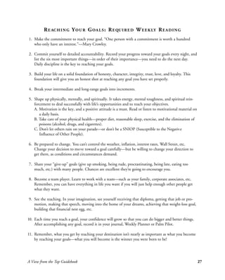 R E AC H I N G Y O U R G OA L S : R E QU I R E D W E E K LY R E A D I N G
1. Make the commitment to reach your goal. “One person with a commitment is worth a hundred
   who only have an interest.”—Mary Crowley.

2. Commit yourself to detailed accountability. Record your progress toward your goals every night, and
   list the six most important things—in order of their importance—you need to do the next day.
   Daily discipline is the key to reaching your goals.

3. Build your life on a solid foundation of honesty, character, integrity, trust, love, and loyalty. This
   foundation will give you an honest shot at reaching any goal you have set properly.

4. Break your intermediate and long-range goals into increments.

5. Shape up physically, mentally, and spiritually. It takes energy, mental toughness, and spiritual rein-
   forcement to deal successfully with life’s opportunities and to reach your objectives.
   A. Motivation is the key, and a positive attitude is a must. Read or listen to motivational material on
      a daily basis.
   B. Take care of your physical health—proper diet, reasonable sleep, exercise, and the elimination of
      poisons (alcohol, drugs, and cigarettes).
   C. Don’t let others rain on your parade—or don’t be a SNIOP (Susceptible to the Negativ e
      Influence of Other People).

6. Be prepared to change. You can’t control the weather, inflation, interest rates, Wall Street, etc.
   Change your decision to move toward a goal carefully—but be willing to change your direction to
   get there, as conditions and circumstances demand.

7. Share your “give-up” goals (give up smoking, being rude, procrastinating, being late, eating too
   much, etc.) with many people. Chances are excellent they’re going to encourage you.

8. Become a team player. Learn to work with a team—such as your family, corporate associates, etc.
   Remember, you can have everything in life you want if you will just help enough other people get
   what they want.

9. See the reaching. In your imagination, see yourself receiving that diploma, getting that job or pro-
   motion, making that speech, moving into the home of your dreams, achieving that weight-loss goal,
   building that financial nest egg, etc.

10. Each time you reach a goal, your confidence will grow so that you can do bigger and better things.
    After accomplishing any goal, record it in your journal, Weekly Planner or Palm Pilot.

11. Remember, what you get by reaching your destination isn’t nearly as important as what you become
    by reaching your goals—what you will become is the winner you were born to be!




A View from the Top Guidebook                                                                                27
 