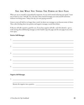 Y O U A R E W H AT Y O U T H I N K : T H E P OW E R                OF   S E L F - TA L K
What you say to yourself is extraordinarily important. As you work toward achieving your goals, I want
you to listen to your “self-talk” for a few days, those internal messages you send yourself sometimes
without even being aware. Today’s the day you start paying attention!

Listen to your self-talk for no longer than a week. Jot down any messages as you become aware of them.
Then, after dividing them into positive and negative messages, record them below.

If all your self-talk is positive, good for you. If you have negative self-talk—and who doesn’t?— get to
work turning those debilitating messages on their heads! Copy this page and the next page if you need
more space.

Positive Self-Messages

1.



2.



3.



4.



5.




Negative Self-Messages

1.


     Rewrite the negative into a positive.




A View from the Top Guidebook                                                                              29
 