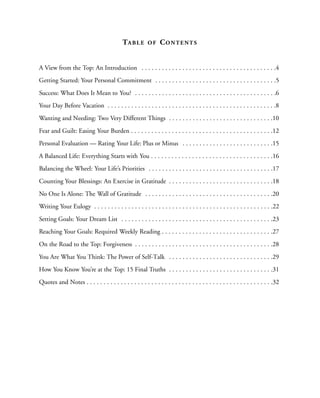 TA B L E     OF     CO N T E N T S


A View from the Top: An Introduction . . . . . . . . . . . . . . . . . . . . . . . . . . . . . . . . . . . . . . . .4
Getting Started: Your Personal Commitment . . . . . . . . . . . . . . . . . . . . . . . . . . . . . . . . . . . .5
Success: What Does It Mean to You? . . . . . . . . . . . . . . . . . . . . . . . . . . . . . . . . . . . . . . . . . .6
Your Day Before Vacation . . . . . . . . . . . . . . . . . . . . . . . . . . . . . . . . . . . . . . . . . . . . . . . . . .8
Wanting and Needing: Two Very Different Things . . . . . . . . . . . . . . . . . . . . . . . . . . . . . . .10
Fear and Guilt: Easing Your Burden . . . . . . . . . . . . . . . . . . . . . . . . . . . . . . . . . . . . . . . . . .12
Personal Evaluation — Rating Your Life: Plus or Minus . . . . . . . . . . . . . . . . . . . . . . . . . . .15
A Balanced Life: Everything Starts with You . . . . . . . . . . . . . . . . . . . . . . . . . . . . . . . . . . . .16
Balancing the Wheel: Your Life’s Priorities . . . . . . . . . . . . . . . . . . . . . . . . . . . . . . . . . . . . .17
Counting Your Blessings: An Exercise in Gratitude . . . . . . . . . . . . . . . . . . . . . . . . . . . . . . .18
No One Is Alone: The Wall of Gratitude . . . . . . . . . . . . . . . . . . . . . . . . . . . . . . . . . . . . . .20
Writing Your Eulogy . . . . . . . . . . . . . . . . . . . . . . . . . . . . . . . . . . . . . . . . . . . . . . . . . . . . .22
Setting Goals: Your Dream List . . . . . . . . . . . . . . . . . . . . . . . . . . . . . . . . . . . . . . . . . . . . .23
Reaching Your Goals: Required Weekly Reading . . . . . . . . . . . . . . . . . . . . . . . . . . . . . . . . .27
On the Road to the Top: Forgiveness . . . . . . . . . . . . . . . . . . . . . . . . . . . . . . . . . . . . . . . . .28
You Are What You Think: The Power of Self-Talk . . . . . . . . . . . . . . . . . . . . . . . . . . . . . . .29
How You Know You’re at the Top: 15 Final Truths . . . . . . . . . . . . . . . . . . . . . . . . . . . . . . .31
Quotes and Notes . . . . . . . . . . . . . . . . . . . . . . . . . . . . . . . . . . . . . . . . . . . . . . . . . . . . . . .32
 