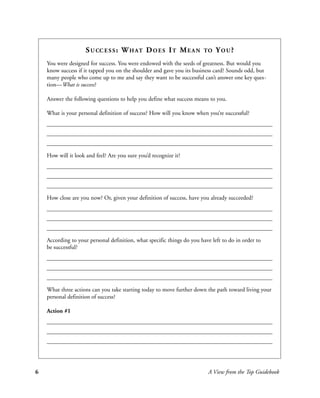 S U CC E S S : W H AT D O E S I T M E A N           TO   YOU?
    You were designed for success. You were endowed with the seeds of greatness. But would you
    know success if it tapped you on the shoulder and gave you its business card? Sounds odd, but
    many people who come up to me and say they want to be successful can’t answer one key ques-
    tion—What is success?

    Answer the following questions to help you define what success means to you.

    What is your personal definition of success? How will you know when you’re successful?




    How will it look and feel? Are you sure you’d recognize it?




    How close are you now? Or, given your definition of success, have you already succeeded?




    According to your personal definition, what specific things do you have left to do in order to
    be successful?




    What three actions can you take starting today to move further down the path toward living your
    personal definition of success?

    Action #1




6                                                                         A View from the Top Guidebook
 