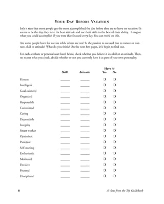 Y O U R D AY B E F O R E V A C AT I O N
    Isn’t it true that most people get the most accomplished the day before they are to leave on vacation? It
    seems to be the day they have the best attitude and use their skills to the best of their ability. I magine
    what you could accomplish if you were that focused every day. You can work on this.

    Are some people born for success while others are not? Is the passion to succeed due to nature or nur-
    ture, skill or attitude? What do you think? On the next few pages, let’s begin to find out.

    For each attribute or personal asset listed below, check whether you believe it is a skill or an attitude. Then,
    no matter what you check, decide whether or not you currently have it as part of your own personality.


                                                                                 Have it?
                                          Skill           Attitude              Yes    No

    Honest                               ______            ______               r        r
    Intelligent                          ______            ______               r        r
    Goal-oriented                        ______            ______               r        r
    Organized                            ______            ______               r        r
    Responsible                          ______            ______               r        r
    Committed                            ______            ______               r        r
    Caring                               ______            ______               r        r
    Dependable                           ______            ______               r        r
    Integrity                            ______            ______               r        r
    Smart worker                         ______            ______               r        r
    Optimistic                           ______            ______               r        r
    Punctual                             ______            ______               r        r
    Self-starting                        ______            ______               r        r
    Enthusiastic                         ______            ______               r        r
    Motivated                            ______            ______               r        r
    Decisive                             ______            ______               r        r
    Focused                              ______            ______               r        r
    Disciplined                          ______            ______               r        r



8                                                                                   A View from the Top Guidebook
 
