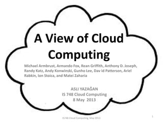 A View of Cloud
Computing
ASLI YAZAĞAN
IS 748 Cloud Computing
8 May 2013
Michael Armbrust, Armando Fox, Rean Griffith, Anthony D. Joseph,
Randy Katz, Andy Konwinski, Gunho Lee, Dav id Patterson, Ariel
Rabkin, Ion Stoica, and Matei Zaharia
1
IS748 Cloud Computing, May 2013
 