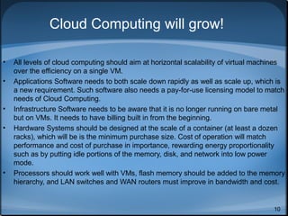 Cloud Computing will grow!
•
•

•
•

•

All levels of cloud computing should aim at horizontal scalability of virtual machines
over the efficiency on a single VM.
Applications Software needs to both scale down rapidly as well as scale up, which is
a new requirement. Such software also needs a pay-for-use licensing model to match
needs of Cloud Computing.
Infrastructure Software needs to be aware that it is no longer running on bare metal
but on VMs. It needs to have billing built in from the beginning.
Hardware Systems should be designed at the scale of a container (at least a dozen
racks), which will be is the minimum purchase size. Cost of operation will match
performance and cost of purchase in importance, rewarding energy proportionality
such as by putting idle portions of the memory, disk, and network into low power
mode.
Processors should work well with VMs, flash memory should be added to the memory
hierarchy, and LAN switches and WAN routers must improve in bandwidth and cost.

10

 