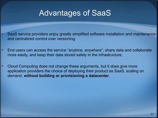 Advantages of SaaS
•

SaaS service providers enjoy greatly simplified software installation and maintenance
and centralized control over versioning.

•

End users can access the service “anytime, anywhere”, share data and collaborate
more easily, and keep their data stored safely in the infrastructure.

•

Cloud Computing does not change these arguments, but it does give more
application providers the choice of deploying their product as SaaS, scaling on
demand, without building or provisioning a datacenter.

11

 
