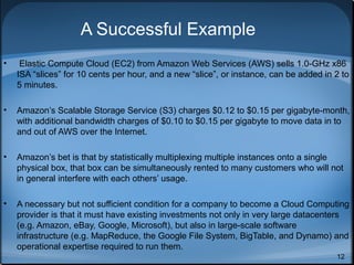 A Successful Example
•

Elastic Compute Cloud (EC2) from Amazon Web Services (AWS) sells 1.0-GHz x86
ISA “slices” for 10 cents per hour, and a new “slice”, or instance, can be added in 2 to
5 minutes.

•

Amazon’s Scalable Storage Service (S3) charges $0.12 to $0.15 per gigabyte-month,
with additional bandwidth charges of $0.10 to $0.15 per gigabyte to move data in to
and out of AWS over the Internet.

•

Amazon’s bet is that by statistically multiplexing multiple instances onto a single
physical box, that box can be simultaneously rented to many customers who will not
in general interfere with each others’ usage.

•

A necessary but not sufficient condition for a company to become a Cloud Computing
provider is that it must have existing investments not only in very large datacenters
(e.g. Amazon, eBay, Google, Microsoft), but also in large-scale software
infrastructure (e.g. MapReduce, the Google File System, BigTable, and Dynamo) and
operational expertise required to run them.
12

 