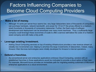 Factors Influencing Companies to
Become Cloud Computing Providers
•

Make a lot of money.
•

•

Leverage existing investment.
–

•

Although 10 cents per server-hour seems low, very large datacenters (tens of thousands of computers)
can purchase hardware, network bandwidth, and power for 1/5 to1/7 the prices offered to a mediumsized (hundreds or thousands of computers) datacenter. Further, the fixed costs of software
development and deployment can be amortized over many more machines. Thus, a sufficiently large
company could leverage these economies of scale to offer a service well below the costs of a mediumsized company and still make a tidy profit.

Adding Cloud Computing services on top of existing infrastructure provides a new revenue stream at
(ideally) low incremental cost, helping to amortize the large investments of datacenters. Indeed, many
Amazon Web Services technologies were initially developed for Amazon’s internal operations.

Defend a franchise.
–

As conventional server and enterprise applications embrace Cloud Computing, vendors with an
established franchise in those applications would be motivated to provide a cloud option of their own.
For example, Microsoft Azure provides an immediate path for migrating existing customers of Microsoft
enterprise applications to a cloud environment.
13

 