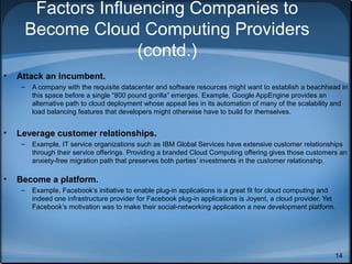 Factors Influencing Companies to
Become Cloud Computing Providers
(contd.)
•

Attack an incumbent.
–

•

Leverage customer relationships.
–

•

A company with the requisite datacenter and software resources might want to establish a beachhead in
this space before a single “800 pound gorilla” emerges. Example, Google AppEngine provides an
alternative path to cloud deployment whose appeal lies in its automation of many of the scalability and
load balancing features that developers might otherwise have to build for themselves.

Example, IT service organizations such as IBM Global Services have extensive customer relationships
through their service offerings. Providing a branded Cloud Computing offering gives those customers an
anxiety-free migration path that preserves both parties’ investments in the customer relationship.

Become a platform.
–

Example, Facebook’s initiative to enable plug-in applications is a great fit for cloud computing and
indeed one infrastructure provider for Facebook plug-in applications is Joyent, a cloud provider. Yet
Facebook’s motivation was to make their social-networking application a new development platform.

14

 