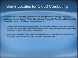 Some Locales for Cloud Computing
•

Several Cloud Computing datacenters are being built in seemingly surprising
locations, such as Quincy, Washington (Google, Microsoft, Yahoo!) and San Antonio,
Texas (Microsoft, US National Security Agency).
–

The motivation behind choosing these locales is that the costs for electricity, cooling, labor, property
purchase costs, and taxes are geographically variable, and of these costs, electricity and cooling alone
can account for a third of the costs of the datacenter.

–

Physics tells us it’s easier to ship photons than electrons; that is, it’s cheaper to ship data over fiber
optic cables than to ship electricity over high-voltage transmission lines.

15

 