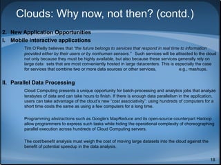 Clouds: Why now, not then? (contd.)
2. New Application Opportunities
I. Mobile interactive applications
Tim O’Reilly believes that “the future belongs to services that respond in real time to information
provided either by their users or by nonhuman sensors.” Such services will be attracted to the cloud
not only because they must be highly available, but also because these services generally rely on
large data sets that are most conveniently hosted in large datacenters. This is especially the case
for services that combine two or more data sources or other services,
e.g., mashups.

II. Parallel Data Processing
Cloud Computing presents a unique opportunity for batch-processing and analytics jobs that analyze
terabytes of data and can take hours to finish. If there is enough data parallelism in the application,
users can take advantage of the cloud’s new “cost associativity”: using hundreds of computers for a
short time costs the same as using a few computers for a long time.
Programming abstractions such as Google’s MapReduce and its open-source counterpart Hadoop
allow programmers to express such tasks while hiding the operational complexity of choreographing
parallel execution across hundreds of Cloud Computing servers.
The cost/benefit analysis must weigh the cost of moving large datasets into the cloud against the
benefit of potential speedup in the data analysis.
18

 