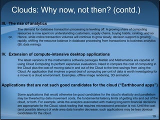 Clouds: Why now, not then? (contd.)
III. The rise of analytics
on.

The demand for database transaction processing is leveling off. A growing share of computing
resources is now spent on understanding customers, supply chains, buying habits, ranking, and so
Hence, while online transaction volumes will continue to grow slowly, decision support is growing
rapidly, shifting the resource balance in database processing from transactions to business analytics
(BI, data mining).

IV. Extension of compute-intensive desktop applications
The latest versions of the mathematics software packages Matlab and Mathematica are capable of
using Cloud Computing to perform expensive evaluations. Need to compare the cost of computing in
the Cloud plus the cost of moving data in and out of the Cloud to the time savings from using the
Cloud. An application that involves a great deal of computing per unit of data is worth investigating for
a move to a cloud environment. Examples, offline image rendering, 3D animation.

Applications that are not such good candidates for the cloud (“Earthbound apps”)
Some applications that would otherwise be good candidates for the cloud’s elasticity and parallelism
may be thwarted by data movement costs, the fundamental latency limits of getting into and out of the
cloud, or both. For example, while the analytics associated with making long-term financial decisions
are appropriate for the Cloud, stock trading that requires microsecond precision is not. Until the cost
(and possibly latency) of wide area data transfer decrease, such applications may be less obvious
candidates for the cloud.
19

 