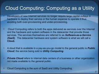 Cloud Computing: Computing as a Utility
•

Developers of new Internet services no longer require large capital outlays in
hardware to deploy their service or the human expense to operate it thus
avoiding both over-provisioning and under-provisioning.

•

Cloud Computing refers to both the apps delivered as services over the Internet
and the hardware and system software in the datacenter that provide those
services. The services themselves are referred to as Software-as-a-Service
(SaaS). The datacenter hardware and system software is what we will call a
Cloud.

•

A cloud that is available in a pay-as-you-go model to the general public is Public
Cloud; the service being sold is Utility Computing.

•

Private Cloud refers to internal data centers of a business or other organization
not made available to the general public.

•

Cloud Computing is the sum of SaaS and Utility Computing.
2

 