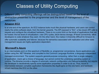 Classes of Utility Computing
•

Different utility computing offerings will be distinguished based on the level of
abstraction presented to the programmer and the level of management of the
resources.
Amazon EC2
Is at one end of the spectrum. An EC2 instance looks much like physical hardware, and users can control
nearly the entire software stack, from the kernel upwards. The API exposed is “thin”: a few dozen API calls to
request and configure the virtualized hardware. There is no a priori limit on the kinds of applications that can
be hosted; the low level of virtualization—raw CPU cycles, block-device storage, IP-level connectivity- allow
developers to code whatever they want. On the other hand, this makes it inherently difficult for Amazon to
offer automatic scalability and failover, because the semantics associated with replication and other state
management issues are highly application-dependent.

Microsoft’s Azure
Is an intermediate point on this spectrum of flexibility vs. programmer convenience. Azure applications are
written using the .NET libraries, and compiled to the Common Language Runtime, a language independent
managed environment. The system supports general-purpose computing, rather than a single category
of application. Users get a choice of language, but cannot control the underlying operating system or
runtime. The libraries provide a degree of automatic network configuration and failover/scalability, but require
the developer to declaratively specify some application properties in order to do so. Thus, Azure is
intermediate between complete application frameworks like AppEngine on the one hand, and hardware
virtual machines like EC2 on the other.
20

 