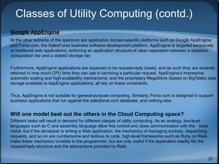 Classes of Utility Computing (contd.)
Google AppEngine
At the other extreme of the spectrum are application domain-specific platforms such as Google AppEngine
and Force.com, the SalesForce business software development platform. AppEngine is targeted exclusively
at traditional web applications, enforcing an application structure of clean separation between a stateless
computation tier and a stateful storage tier.
Furthermore, AppEngine applications are expected to be request-reply based, and as such they are severely
rationed in how much CPU time they can use in servicing a particular request. AppEngine’s impressive
automatic scaling and high-availability mechanisms, and the proprietary MegaStore (based on BigTable) data
storage available to AppEngine applications, all rely on these constraints.
Thus, AppEngine is not suitable for general-purpose computing. Similarly, Force.com is designed to support
business applications that run against the salesforce.com database, and nothing else.

Will one model beat out the others in the Cloud Computing space?
Different tasks will result in demand for different classes of utility computing. As an analogy, low-level
languages such as C and assembly language allow fine control and close communication with the bare
metal, but if the developer is writing a Web application, the mechanics of managing sockets, dispatching
requests, and so on are cumbersome and tedious to code. high-level frameworks such as Ruby on Rails
make these mechanics invisible to the programmer, but are only useful if the application readily fits the
request/reply structure and the abstractions provided by Rails.
21

 