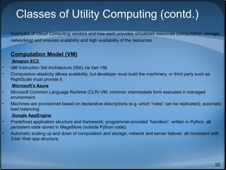 Classes of Utility Computing (contd.)
Examples of Cloud Computing vendors and how each provides virtualized resources (computation, storage,
networking) and ensures scalability and high availability of the resources.

Computation Model (VM)
•
•

•
•

•
•

Amazon EC2
x86 Instruction Set Architecture (ISA) via Xen VM.
Computation elasticity allows scalability, but developer must build the machinery, or third party such as
RightScale must provide it.
Microsoft’s Azure
Microsoft Common Language Runtime (CLR) VM; common intermediate form executed in managed
environment.
Machines are provisioned based on declarative descriptions (e.g. which “roles” can be replicated); automatic
load balancing.
Google AppEngine
Predefined application structure and framework; programmer-provided “handlers”, written in Python, all
persistent state stored in MegaStore (outside Python code).
Automatic scaling up and down of computation and storage; network and server failover; all consistent with
3-tier Web app structure.

22

 