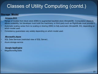 Classes of Utility Computing (contd.)
Storage Model

•

Amazon EC2
Range of models from block store (EBS) to augmented key/blob store (SimpleDB). Computation elasticity
allows scalability, but developer must build the machinery, or third party such as RightScale must provide it.
Automatic scaling varies from no scaling or sharing (EBS) to fully automatic (SimpleDB, S3), depending on
which model used.
Consistency guarantees vary widely depending on which model used.

•
•

Microsoft’s Azure
SQL Data Services (restricted view of SQL Server) .
Azure storage service

•

Google AppEngine
MegaStore/BigTable

•
•

23

 