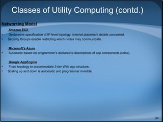 Classes of Utility Computing (contd.)
Networking Model
•
•

Amazon EC2
Declarative specification of IP level topology; internal placement details concealed.
Security Groups enable restricting which nodes may communicate.

•

Microsoft’s Azure
Automatic based on programmer’s declarative descriptions of app components (roles).

•
•

Google AppEngine
Fixed topology to accommodate 3-tier Web app structure.
Scaling up and down is automatic and programmer invisible.

24

 