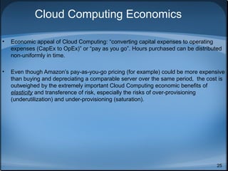 Cloud Computing Economics
•

Economic appeal of Cloud Computing: “converting capital expenses to operating
expenses (CapEx to OpEx)” or “pay as you go”. Hours purchased can be distributed
non-uniformly in time.

•

Even though Amazon’s pay-as-you-go pricing (for example) could be more expensive
than buying and depreciating a comparable server over the same period, the cost is
outweighed by the extremely important Cloud Computing economic benefits of
elasticity and transference of risk, especially the risks of over-provisioning
(underutilization) and under-provisioning (saturation).

25

 