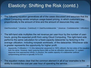 Elasticity: Shifting the Risk (contd.)
•

The following equation generalizes all of the cases discussed and assumes that the
Cloud Computing vendor employs usage-based pricing, in which customers pay
proportionally to the amount of time and the amount of resources they use.
UserHourscloud * (revenue - Costcloud) >= UserHoursdatacenter * (revenue - Costdatacenter / Utilization)

•

The left-hand side multiplies the net revenue per user-hour by the number of userhours, giving the expected profit from using Cloud Computing. The right-hand side
performs the same calculation for a fixed-capacity datacenter by factoring in the
average utilization, including nonpeak workloads, of the datacenter. Whichever side
is greater represents the opportunity for higher profit.
•

•

Apparently, if Utilization = 1:0 (the datacenter equipment is 100% utilized), the two sides of the equation
look the same. However, basic queuing theory tells us that as utilization approaches 1.0, system
response time approaches infinity. In practice, the usable capacity of a datacenter (without
compromising service) is typically 0.6 to 0.8.

The equation makes clear that the common element in all of our examples is the
ability to control the cost per user hour of operating the service.
29

 