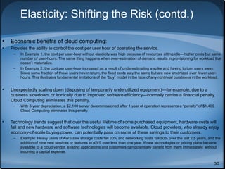 Elasticity: Shifting the Risk (contd.)
•

Economic benefits of cloud computing:

•

Provides the ability to control the cost per user hour of operating the service.
–

–

•

Unexpectedly scaling down (disposing of temporarily underutilized equipment)—for example, due to a
business slowdown, or ironically due to improved software efficiency—normally carries a financial penalty.
Cloud Computing eliminates this penalty.
–

•

In Example 1, the cost per user-hour without elasticity was high because of resources sitting idle—higher costs but same
number of user-hours. The same thing happens when over-estimation of demand results in provisioning for workload that
doesn’t materialize.
In Example 2, the cost per user-hour increased as a result of underestimating a spike and having to turn users away:
Since some fraction of those users never return, the fixed costs stay the same but are now amortized over fewer userhours. This illustrates fundamental limitations of the “buy” model in the face of any nontrivial burstiness in the workload.

With 3-year depreciation, a $2,100 server decommissioned after 1 year of operation represents a “penalty” of $1,400.
Cloud Computing eliminates this penalty.

Technology trends suggest that over the useful lifetime of some purchased equipment, hardware costs will
fall and new hardware and software technologies will become available. Cloud providers, who already enjoy
economy-of-scale buying power, can potentially pass on some of these savings to their customers.
–

Example: Heavy users of AWS saw storage costs fall 20% and networking costs fall 50% over the last 2.5 years, and the
addition of nine new services or features to AWS over less than one year. If new technologies or pricing plans become
available to a cloud vendor, existing applications and customers can potentially benefit from them immediately, without
incurring a capital expense.

30

 