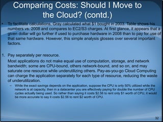 Comparing Costs: Should I Move to
the Cloud? (contd.)
•

To facilitate calculations, Gray calculated what $1 bought in 2003. Table shows his
numbers vs. 2008 and compares to EC2/S3 charges. At first glance, it appears that a
given dollar will go further if used to purchase hardware in 2008 than to pay for use of
that same hardware. However, this simple analysis glosses over several important
factors.

1. Pay separately per resource.
Most applications do not make equal use of computation, storage, and network
bandwidth; some are CPU-bound, others network-bound, and so on, and may
saturate one resource while underutilizing others. Pay-as-you-go Cloud Computing
can charge the application separately for each type of resource, reducing the waste
of underutilization.
–

While the exact savings depends on the application, suppose the CPU is only 50% utilized while the
network is at capacity; then in a datacenter you are effectively paying for double the number of CPU
cycles actually being used. So rather than saying it costs $2.56 to rent only $1 worth of CPU, it would
be more accurate to say it costs $2.56 to rent $2 worth of CPU.

32

 