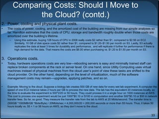 Comparing Costs: Should I Move to
the Cloud? (contd.)
2. Power, cooling and physical plant costs.
•

The costs of power, cooling, and the amortized cost of the building are missing from our simple analyses so
far. Hamilton estimates that the costs of CPU, storage and bandwidth roughly double when those costs are
amortized over the building’s lifetime.
–

Using this estimate, buying 128 hours of CPU in 2008 really costs $2 rather than $1, compared to $2.56 on EC2.
Similarly, 10 GB of disk space costs $2 rather than $1, compared to $1.20–$1.50 per month on S3. Lastly, S3 actually
replicates the data at least 3 times for durability and performance, and will replicate it further for performance if there is
high demand for the data. That means the costs are $6.00 when purchasing vs. $1.20 to $1.50 per month on S3.

3. Operations costs.
•

Today, hardware operations costs are very low—rebooting servers is easy and minimally trained staff can
replace broken components at the rack or server level. On one hand, since Utility Computing uses virtual
machines instead of physical machines from the cloud user’s point of view these tasks are shifted to the
cloud provider. On the other hand, depending on the level of virtualization, much of the software
management costs may remain—upgrades, applying patches, and so on.

•

Example: Moving to the cloud. Suppose a biology lab creates 500 GB of new data for every wet lab experiment. A computer the
speed of one EC2 instance takes 2 hours per GB to process the new data. The lab has the equivalent 20 instances locally, so
the time to evaluate the experiment is 500*2/20 or 50 hours. They could process it in a single hour on 1000 instances at AWS.
The cost to process one experiment would be just 1000*$0.10 or $100 in computation and another 500*$0.10 or $50 in network
transfer fees. So far, so good. They measure the transfer rate from the lab to AWS at 20 Mbits/second. The transfer time is
(500GB *1000MB/GB *8bits/Byte) / 20Mbits/sec = 4,000,000/20 = 200,000 seconds or more than 55 hours. Thus, it takes 50
hours locally vs. 55 + 1 or 56 hours on AWS, so they don’t move to the cloud.

33

 