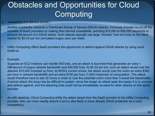 Obstacles and Opportunities for Cloud
Computing
1.

Availability of a Service (contd.)
Another availability obstacle is Distributed Denial of Service (DDoS) attacks. Criminals threaten to cut off the
incomes of SaaS providers by making their service unavailable, extorting $10,000 to $50,000 payments to
prevent the launch of a DDoS attack. Such attacks typically use large “botnets” that rent bots on the black
market for $0.03 per bot (simulated bogus user) per week.

•

Utility Computing offers SaaS providers the opportunity to defend against DDoS attacks by using quick
scale-up.

•

Example:
Suppose an EC2 instance can handle 500 bots, and an attack is launched that generates an extra 1
GB/second of bogus network bandwidth and 500,000 bots. At $0.03 per bot, such an attack would cost the
attacker $15,000 invested up front. At AWS’s current prices, the attack would cost the victim an extra $360
per hour in network bandwidth and an extra $100 per hour (1,000 instances) of computation. The attack
would therefore have to last 32 hours in order to cost the potential victim more than it would the blackmailer.
A botnet attack this long may be difficult to sustain, since the longer an attack lasts the easier it is to uncover
and defend against, and the attacking bots could not be immediately re-used for other attacks on the same
provider.

•

As with elasticity, Cloud Computing shifts the attack target from the SaaS provider to the Utility Computing
provider, who can more readily absorb it and is also likely to have already DDoS protection as a core
competency.
35

 