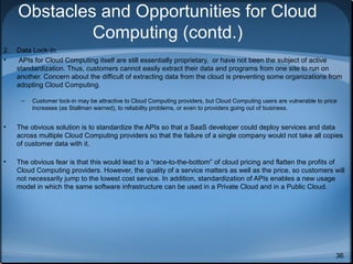 Obstacles and Opportunities for Cloud
Computing (contd.)
2.
•

Data Lock-In
APIs for Cloud Computing itself are still essentially proprietary, or have not been the subject of active
standardization. Thus, customers cannot easily extract their data and programs from one site to run on
another. Concern about the difficult of extracting data from the cloud is preventing some organizations from
adopting Cloud Computing.
–

Customer lock-in may be attractive to Cloud Computing providers, but Cloud Computing users are vulnerable to price
increases (as Stallman warned), to reliability problems, or even to providers going out of business.

•

The obvious solution is to standardize the APIs so that a SaaS developer could deploy services and data
across multiple Cloud Computing providers so that the failure of a single company would not take all copies
of customer data with it.

•

The obvious fear is that this would lead to a “race-to-the-bottom” of cloud pricing and flatten the profits of
Cloud Computing providers. However, the quality of a service matters as well as the price, so customers will
not necessarily jump to the lowest cost service. In addition, standardization of APIs enables a new usage
model in which the same software infrastructure can be used in a Private Cloud and in a Public Cloud.

36

 