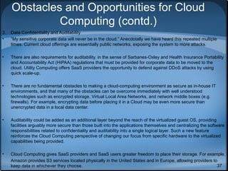 Obstacles and Opportunities for Cloud
Computing (contd.)
3.
•

Data Confidentiality and Auditability
“My sensitive corporate data will never be in the cloud.” Anecdotally we have heard this repeated multiple
times. Current cloud offerings are essentially public networks, exposing the system to more attacks.

•

There are also requirements for auditability, in the sense of Sarbanes-Oxley and Health Insurance Portability
and Accountability Act (HIPAA) regulations that must be provided for corporate data to be moved to the
cloud. Utility Computing offers SaaS providers the opportunity to defend against DDoS attacks by using
quick scale-up.

•

There are no fundamental obstacles to making a cloud-computing environment as secure as in-house IT
environments, and that many of the obstacles can be overcome immediately with well understood
technologies such as encrypted storage, Virtual Local Area Networks, and network middle boxes (e.g.
firewalls). For example, encrypting data before placing it in a Cloud may be even more secure than
unencrypted data in a local data center.

•

Auditability could be added as an additional layer beyond the reach of the virtualized guest OS, providing
facilities arguably more secure than those built into the applications themselves and centralizing the software
responsibilities related to confidentiality and auditability into a single logical layer. Such a new feature
reinforces the Cloud Computing perspective of changing our focus from specific hardware to the virtualized
capabilities being provided.

•

Cloud Computing gives SaaS providers and SaaS users greater freedom to place their storage. For example,
Amazon provides S3 services located physically in the United States and in Europe, allowing providers to
37
keep data in whichever they choose.

 