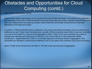 Obstacles and Opportunities for Cloud
Computing (contd.)
4.

Data Transfer Bottlenecks (contd.)

•

A third, more radical opportunity is to try to reduce the cost of WAN bandwidth more quickly. One estimate is
that two-thirds of the cost of WAN bandwidth is the cost of the high-end routers, whereas only one-third is the
fiber cost. Researchers are exploring simpler routers built from commodity components as a low-cost
alternative to the high-end routers.

•

In addition to WAN bandwidth being a bottleneck, intra-cloud networking technology may be a performance
bottleneck as well. Today inside the datacenter, typically 20-80 processing nodes within a rack are connected
via a top-of-rack switch to a second level aggregation switch. These in turn are connected via routers to
storage area networks and wide-area connectivity, such as the Internet or inter-datacenter WANs.
Inexpensive 1 Gigabit Ethernet (1GbE) is universally deployed at the lower levels of aggregation. This
bandwidth can represent a performance bottleneck and is one reason few scientists using Cloud Computing.

•

Need 10 GbE at the first level and 40 GbE or 100 GbE at the second level of aggregation.

39

 