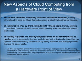 New Aspects of Cloud Computing from
a Hardware Point of View
•

The illusion of infinite computing resources available on demand, thereby
eliminating the need for Cloud Computing users to plan far ahead for provisioning.

•

The elimination of an up-front commitment by Cloud users, thereby allowing
companies to start small and increase resources only when there is an increase in
their needs.

•

The ability to pay for use of computing resources on a short-term basis as
needed (e.g., processors by the hour and storage by the day) and release them as
needed, thereby rewarding conservation by letting machines and storage go when
they are no longer useful.
–

All three are important to the technical and economic changes made possible by Cloud Computing.
Past efforts at utility computing failed, and in each case one or two of these three critical characteristics
were missing. For example, Intel Computing Services in 2000-2001 required negotiating a contract and
longer-term use than per hour.
4

 