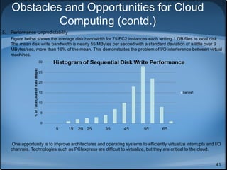 Obstacles and Opportunities for Cloud
Computing (contd.)
5.

Performance Unpredictability
Figure below shows the average disk bandwidth for 75 EC2 instances each writing 1 GB files to local disk.
The mean disk write bandwidth is nearly 55 MBytes per second with a standard deviation of a little over 9
MBytes/sec, more than 16% of the mean. This demonstrates the problem of I/O interference between virtual
machines.

5

15

20 25

35

45

55

65

One opportunity is to improve architectures and operating systems to efficiently virtualize interrupts and I/O
channels. Technologies such as PCIexpress are difficult to virtualize, but they are critical to the cloud.
41

 
