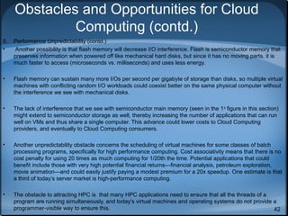 Obstacles and Opportunities for Cloud
Computing (contd.)
5.
•

Performance Unpredictability (contd.)
Another possibility is that flash memory will decrease I/O interference. Flash is semiconductor memory that
preserves information when powered off like mechanical hard disks, but since it has no moving parts, it is
much faster to access (microseconds vs. milliseconds) and uses less energy.

•

Flash memory can sustain many more I/Os per second per gigabyte of storage than disks, so multiple virtual
machines with conflicting random I/O workloads could coexist better on the same physical computer without
the interference we see with mechanical disks.

•

The lack of interference that we see with semiconductor main memory (seen in the 1 st figure in this section)
might extend to semiconductor storage as well, thereby increasing the number of applications that can run
well on VMs and thus share a single computer. This advance could lower costs to Cloud Computing
providers, and eventually to Cloud Computing consumers.

•

Another unpredictability obstacle concerns the scheduling of virtual machines for some classes of batch
processing programs, specifically for high performance computing. Cost associativity means that there is no
cost penalty for using 20 times as much computing for 1/20th the time. Potential applications that could
benefit include those with very high potential financial returns—financial analysis, petroleum exploration,
movie animation—and could easily justify paying a modest premium for a 20x speedup. One estimate is that
a third of today’s server market is high-performance computing.

•

The obstacle to attracting HPC is that many HPC applications need to ensure that all the threads of a
program are running simultaneously, and today’s virtual machines and operating systems do not provide a
programmer-visible way to ensure this.
42

 