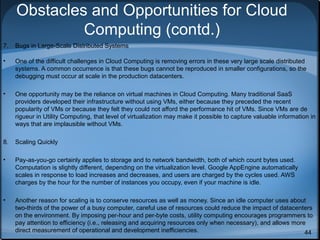 Obstacles and Opportunities for Cloud
Computing (contd.)
7.

Bugs in Large-Scale Distributed Systems

•

One of the difficult challenges in Cloud Computing is removing errors in these very large scale distributed
systems. A common occurrence is that these bugs cannot be reproduced in smaller configurations, so the
debugging must occur at scale in the production datacenters.

•

One opportunity may be the reliance on virtual machines in Cloud Computing. Many traditional SaaS
providers developed their infrastructure without using VMs, either because they preceded the recent
popularity of VMs or because they felt they could not afford the performance hit of VMs. Since VMs are de
rigueur in Utility Computing, that level of virtualization may make it possible to capture valuable information in
ways that are implausible without VMs.

8.

Scaling Quickly

•

Pay-as-you-go certainly applies to storage and to network bandwidth, both of which count bytes used.
Computation is slightly different, depending on the virtualization level. Google AppEngine automatically
scales in response to load increases and decreases, and users are charged by the cycles used. AWS
charges by the hour for the number of instances you occupy, even if your machine is idle.

•

Another reason for scaling is to conserve resources as well as money. Since an idle computer uses about
two-thirds of the power of a busy computer, careful use of resources could reduce the impact of datacenters
on the environment. By imposing per-hour and per-byte costs, utility computing encourages programmers to
pay attention to efficiency (i.e., releasing and acquiring resources only when necessary), and allows more
direct measurement of operational and development inefficiencies.
44

 