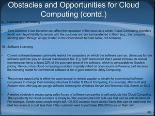 Obstacles and Opportunities for Cloud
Computing (contd.)
9.

Reputation Fate Sharing

•

One customer’s bad behavior can affect the reputation of the cloud as a whole. Cloud Computing providers
would want legal liability to remain with the customer and not be transferred to them (e.g., the company
sending spam through an app hosted in the cloud should be held liable, not Amazon).

10. Software Licensing
•

Current software licenses commonly restrict the computers on which the software can run. Users pay for the
software and then pay an annual maintenance fee. E.g. SAP announced that it would increase its annual
maintenance fee to at least 22% of the purchase price of the software, which is comparable to Oracle’s
pricing. Hence, many cloud computing providers originally relied on open source software in part because
the licensing model for commercial software is not a good match to Utility Computing.

•

The primary opportunity is either for open source to remain popular or simply for commercial software
companies to change their licensing structure to better fit Cloud Computing. For example, Microsoft and
Amazon now offer pay-as-you-go software licensing for Windows Server and Windows SQL Server on EC2.

•

A related obstacle is encouraging sales forces of software companies to sell products into Cloud Computing.
The opportunity for cloud providers is simply to offer prepaid plans for bulk use that can be sold at discount.
For example, Oracle sales people might sell 100,000 instance hours using Oracle that can be used over the
next two years at a cost less than if the customer were to purchase 100,000 hours on their own.
45

 