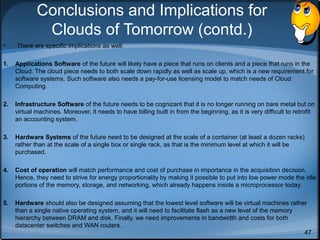 Conclusions and Implications for
Clouds of Tomorrow (contd.)
•

There are specific implications as well:

1.

Applications Software of the future will likely have a piece that runs on clients and a piece that runs in the
Cloud. The cloud piece needs to both scale down rapidly as well as scale up, which is a new requirement for
software systems. Such software also needs a pay-for-use licensing model to match needs of Cloud
Computing.

2.

Infrastructure Software of the future needs to be cognizant that it is no longer running on bare metal but on
virtual machines. Moreover, it needs to have billing built in from the beginning, as it is very difficult to retrofit
an accounting system.

3.

Hardware Systems of the future need to be designed at the scale of a container (at least a dozen racks)
rather than at the scale of a single box or single rack, as that is the minimum level at which it will be
purchased.

4.

Cost of operation will match performance and cost of purchase in importance in the acquisition decision.
Hence, they need to strive for energy proportionality by making it possible to put into low power mode the idle
portions of the memory, storage, and networking, which already happens inside a microprocessor today.

5.

Hardware should also be designed assuming that the lowest level software will be virtual machines rather
than a single native operating system, and it will need to facilitate flash as a new level of the memory
hierarchy between DRAM and disk. Finally, we need improvements in bandwidth and costs for both
datacenter switches and WAN routers.
47

 