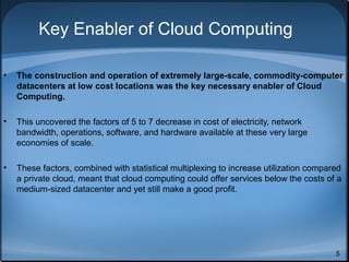 Key Enabler of Cloud Computing
•

The construction and operation of extremely large-scale, commodity-computer
datacenters at low cost locations was the key necessary enabler of Cloud
Computing.

•

This uncovered the factors of 5 to 7 decrease in cost of electricity, network
bandwidth, operations, software, and hardware available at these very large
economies of scale.

•

These factors, combined with statistical multiplexing to increase utilization compared
a private cloud, meant that cloud computing could offer services below the costs of a
medium-sized datacenter and yet still make a good profit.

5

 