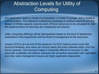 Abstraction Levels for Utility of
Computing
•

Any application needs a model of computation, a model of storage, and a model of
communication. The statistical multiplexing necessary to achieve elasticity and the
illusion of infinite capacity requires each of these resources to be virtualized to hide
the implementation of how they are multiplexed and shared.

•

Utility computing offerings will be distinguished based on the level of abstraction
presented to the programmer and the level of management of the resources..

•

Amazon EC2 is at one end of the spectrum. An EC2 instance looks much like
physical hardware, and users can control nearly the entire software stack, from the
kernel upwards. This low level makes it inherently difficult for Amazon to offer
automatic scalability and failover, because the semantics associated with replication
and other state management issues are highly application-dependent.

6

 