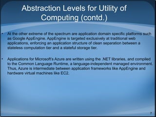 Abstraction Levels for Utility of
Computing (contd.)
•

At the other extreme of the spectrum are application domain specific platforms such
as Google AppEngine. AppEngine is targeted exclusively at traditional web
applications, enforcing an application structure of clean separation between a
stateless computation tier and a stateful storage tier.

•

Applications for Microsoft’s Azure are written using the .NET libraries, and compiled
to the Common Language Runtime, a language-independent managed environment.
Thus, Azure is intermediate between application frameworks like AppEngine and
hardware virtual machines like EC2.

7

 