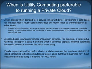 When is Utility Computing preferable
to running a Private Cloud?
•

A first case is when demand for a service varies with time. Provisioning a data center
for the peak load it must sustain a few days per month leads to underutilization at
other times.
–

Instead, Cloud Computing lets an organization pay by the hour for computing resources, potentially
leading to cost savings even if the hourly rate to rent a machine from a cloud provider is higher than the
rate to own one.

•

A second case is when demand is unknown in advance. For example, a web startup
will need to support a spike in demand when it becomes popular, followed potentially
by a reduction once some of the visitors turn away.

•

Finally, organizations that perform batch analytics can use the “cost associativity” of
cloud computing to finish computations faster: using 1000 EC2 machines for 1 hour
costs the same as using 1 machine for 1000 hours.

8

 