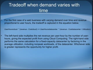 Tradeoff when demand varies with
time
•

For the first case of a web business with varying demand over time and revenue
proportional to user hours, the tradeoff is captured in the equation below.
UserHourscloud * (revenue - Costcloud) >= UserHoursdatacenter * (revenue - Costdatacenter / Utilization)

•

The left-hand side multiplies the net revenue per user-hour by the number of userhours, giving the expected profit from using Cloud Computing. The right-hand side
performs the same calculation for a fixed-capacity datacenter by factoring in the
average utilization, including nonpeak workloads, of the datacenter. Whichever side
is greater represents the opportunity for higher profit.

9

 