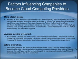 13
Factors Influencing Companies to
Become Cloud Computing Providers
• Make a lot of money.
• Although 10 cents per server-hour seems low, very large datacenters (tens of thousands of computers)
can purchase hardware, network bandwidth, and power for 1/5 to1/7 the prices offered to a medium-
sized (hundreds or thousands of computers) datacenter. Further, the fixed costs of software
development and deployment can be amortized over many more machines. Thus, a sufficiently large
company could leverage these economies of scale to offer a service well below the costs of a medium-
sized company and still make a tidy profit.
• Leverage existing investment.
– Adding Cloud Computing services on top of existing infrastructure provides a new revenue stream at
(ideally) low incremental cost, helping to amortize the large investments of datacenters. Indeed, many
Amazon Web Services technologies were initially developed for Amazon’s internal operations.
• Defend a franchise.
– As conventional server and enterprise applications embrace Cloud Computing, vendors with an
established franchise in those applications would be motivated to provide a cloud option of their own. For
example, Microsoft Azure provides an immediate path for migrating existing customers of Microsoft
enterprise applications to a cloud environment.
 