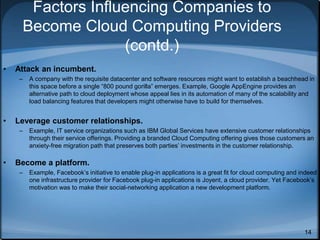 14
Factors Influencing Companies to
Become Cloud Computing Providers
(contd.)
• Attack an incumbent.
– A company with the requisite datacenter and software resources might want to establish a beachhead in
this space before a single “800 pound gorilla” emerges. Example, Google AppEngine provides an
alternative path to cloud deployment whose appeal lies in its automation of many of the scalability and
load balancing features that developers might otherwise have to build for themselves.
• Leverage customer relationships.
– Example, IT service organizations such as IBM Global Services have extensive customer relationships
through their service offerings. Providing a branded Cloud Computing offering gives those customers an
anxiety-free migration path that preserves both parties’ investments in the customer relationship.
• Become a platform.
– Example, Facebook’s initiative to enable plug-in applications is a great fit for cloud computing and indeed
one infrastructure provider for Facebook plug-in applications is Joyent, a cloud provider. Yet Facebook’s
motivation was to make their social-networking application a new development platform.
 